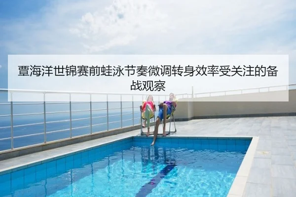 覃海洋世锦赛前蛙泳节奏微调转身效率受关注的备战观察