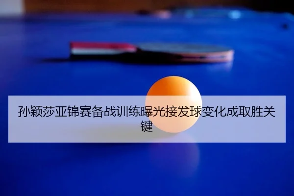 孙颖莎亚锦赛备战训练曝光接发球变化成取胜关键